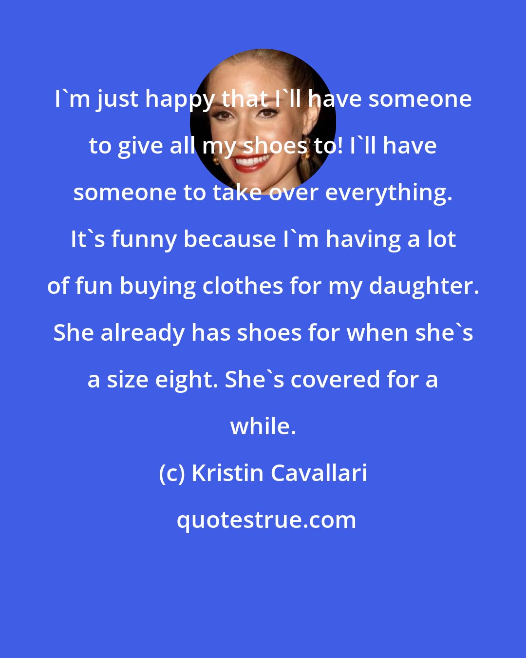 Kristin Cavallari: I'm just happy that I'll have someone to give all my shoes to! I'll have someone to take over everything. It's funny because I'm having a lot of fun buying clothes for my daughter. She already has shoes for when she's a size eight. She's covered for a while.