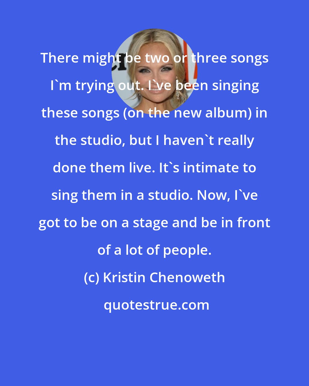 Kristin Chenoweth: There might be two or three songs I'm trying out. I've been singing these songs (on the new album) in the studio, but I haven't really done them live. It's intimate to sing them in a studio. Now, I've got to be on a stage and be in front of a lot of people.