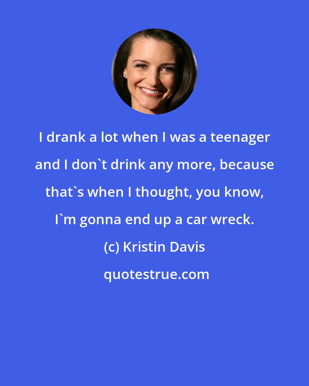 Kristin Davis: I drank a lot when I was a teenager and I don't drink any more, because that's when I thought, you know, I'm gonna end up a car wreck.