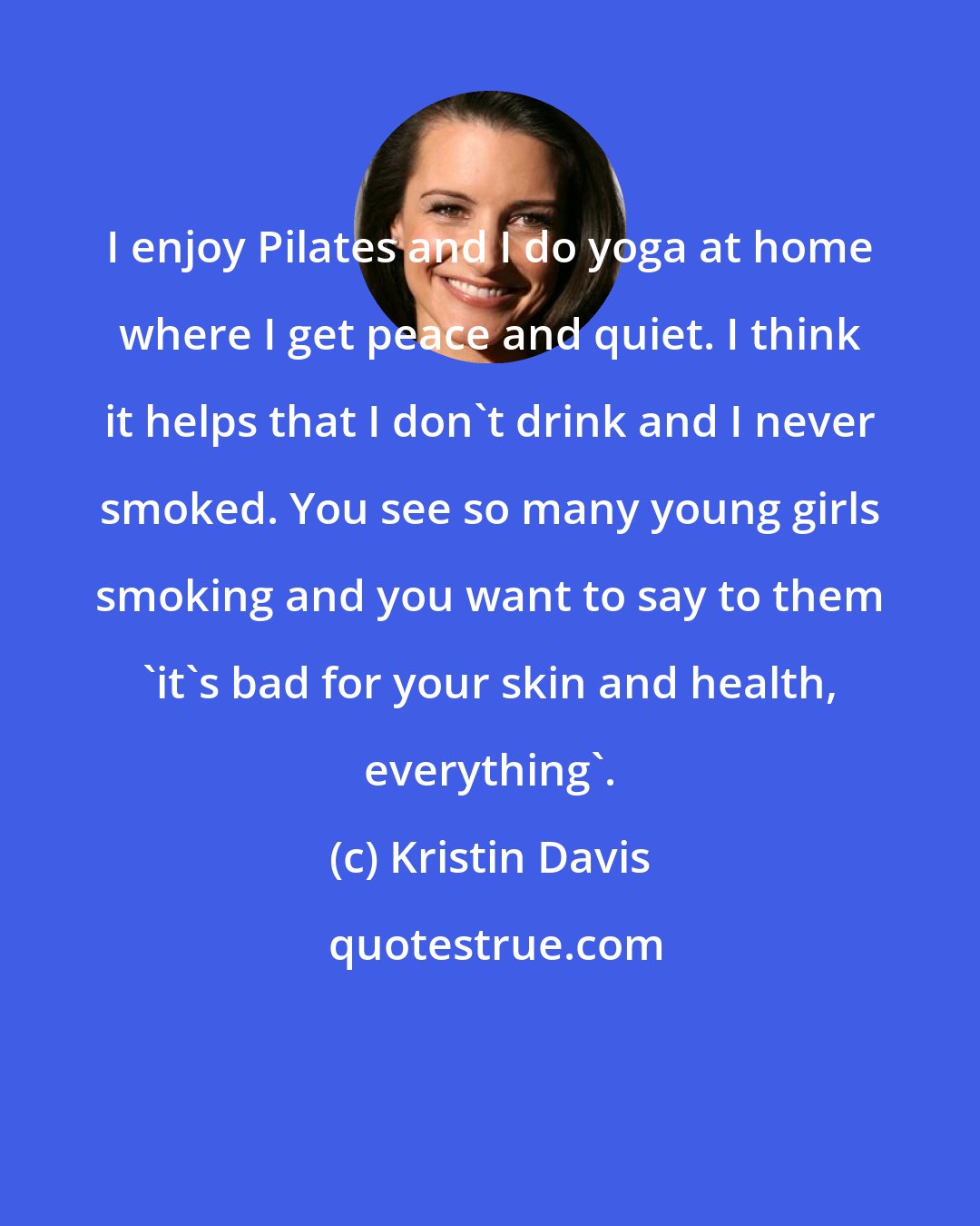 Kristin Davis: I enjoy Pilates and I do yoga at home where I get peace and quiet. I think it helps that I don't drink and I never smoked. You see so many young girls smoking and you want to say to them 'it's bad for your skin and health, everything'.