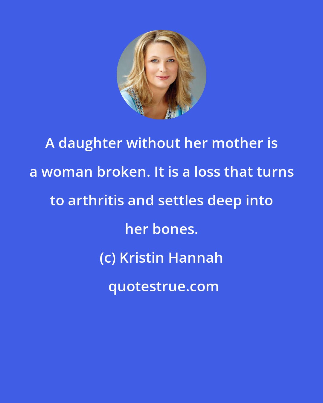 Kristin Hannah: A daughter without her mother is a woman broken. It is a loss that turns to arthritis and settles deep into her bones.