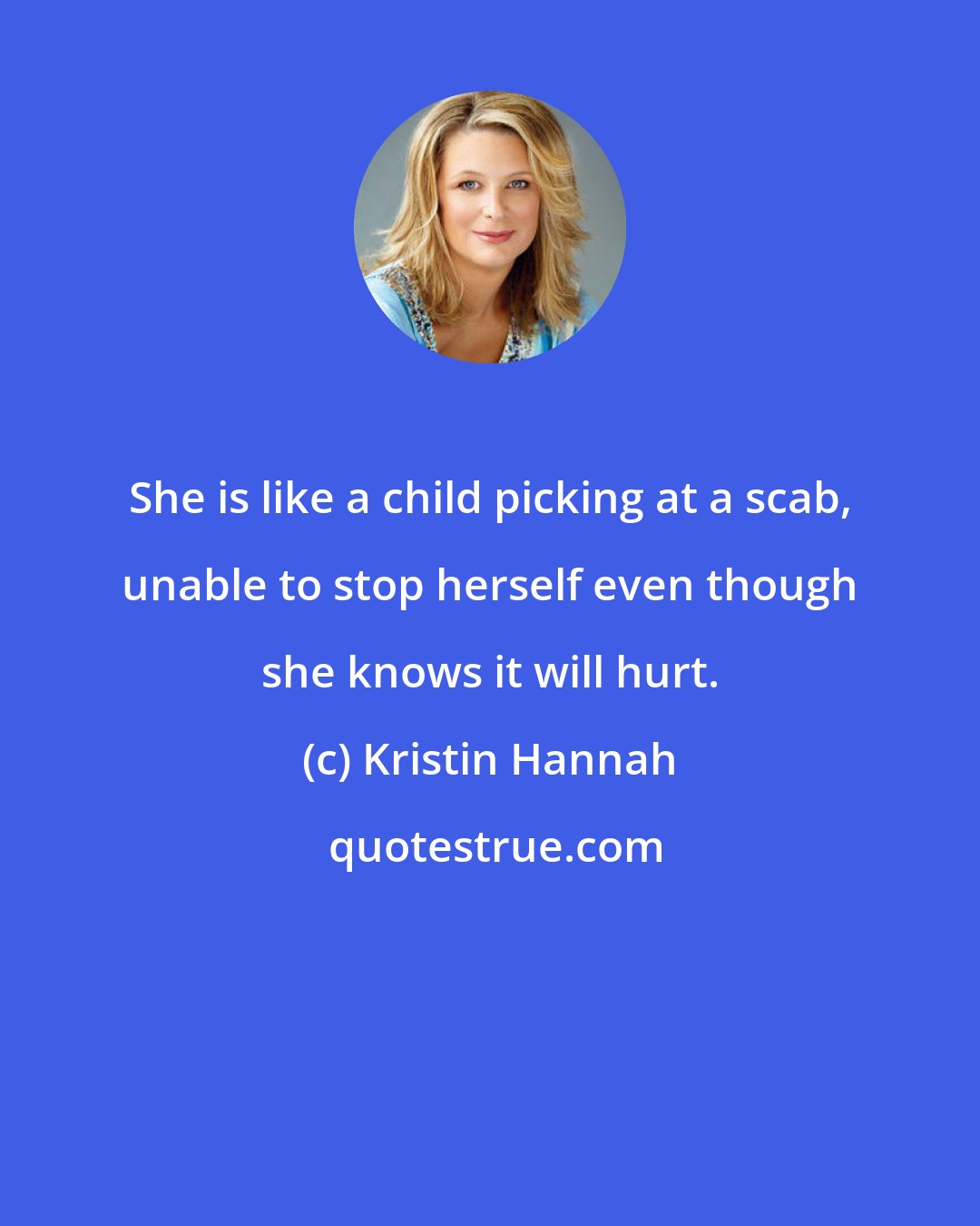Kristin Hannah: She is like a child picking at a scab, unable to stop herself even though she knows it will hurt.