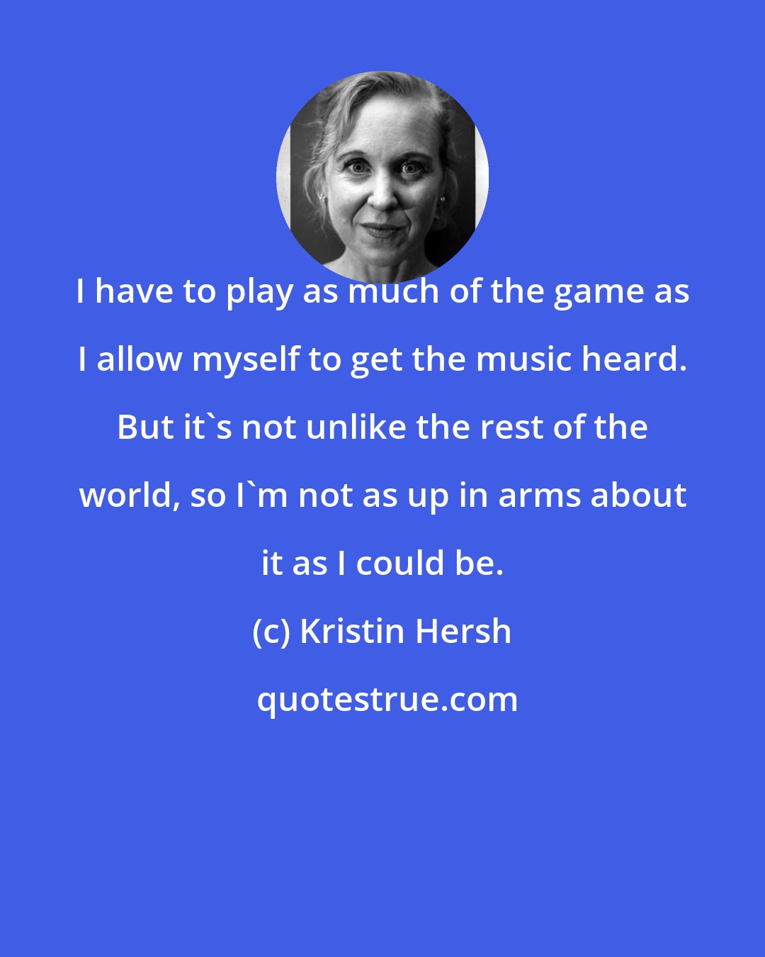 Kristin Hersh: I have to play as much of the game as I allow myself to get the music heard. But it's not unlike the rest of the world, so I'm not as up in arms about it as I could be.