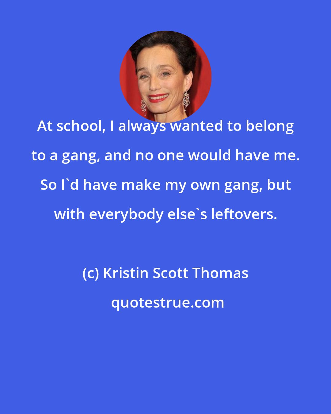 Kristin Scott Thomas: At school, I always wanted to belong to a gang, and no one would have me. So I'd have make my own gang, but with everybody else's leftovers.