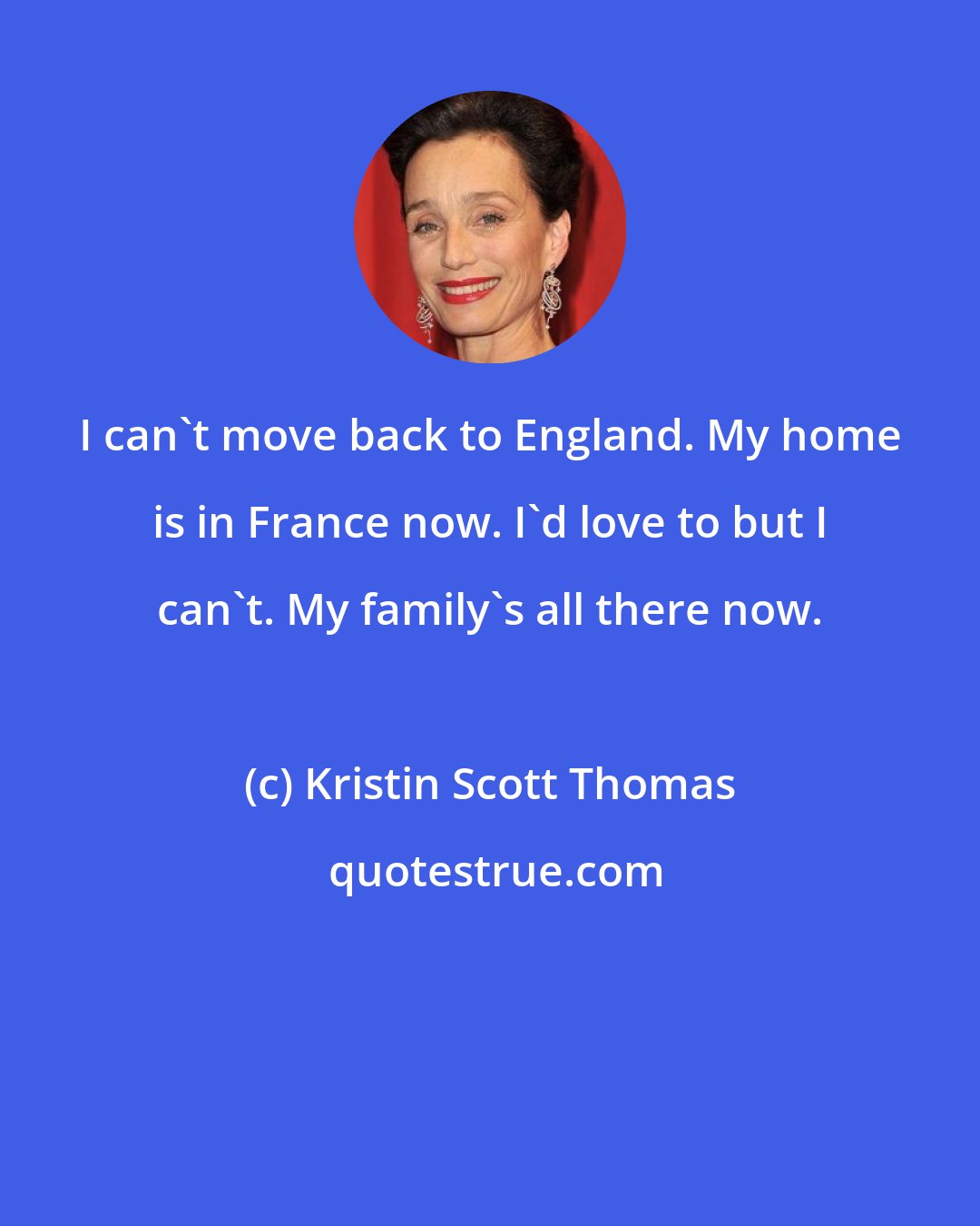 Kristin Scott Thomas: I can't move back to England. My home is in France now. I'd love to but I can't. My family's all there now.