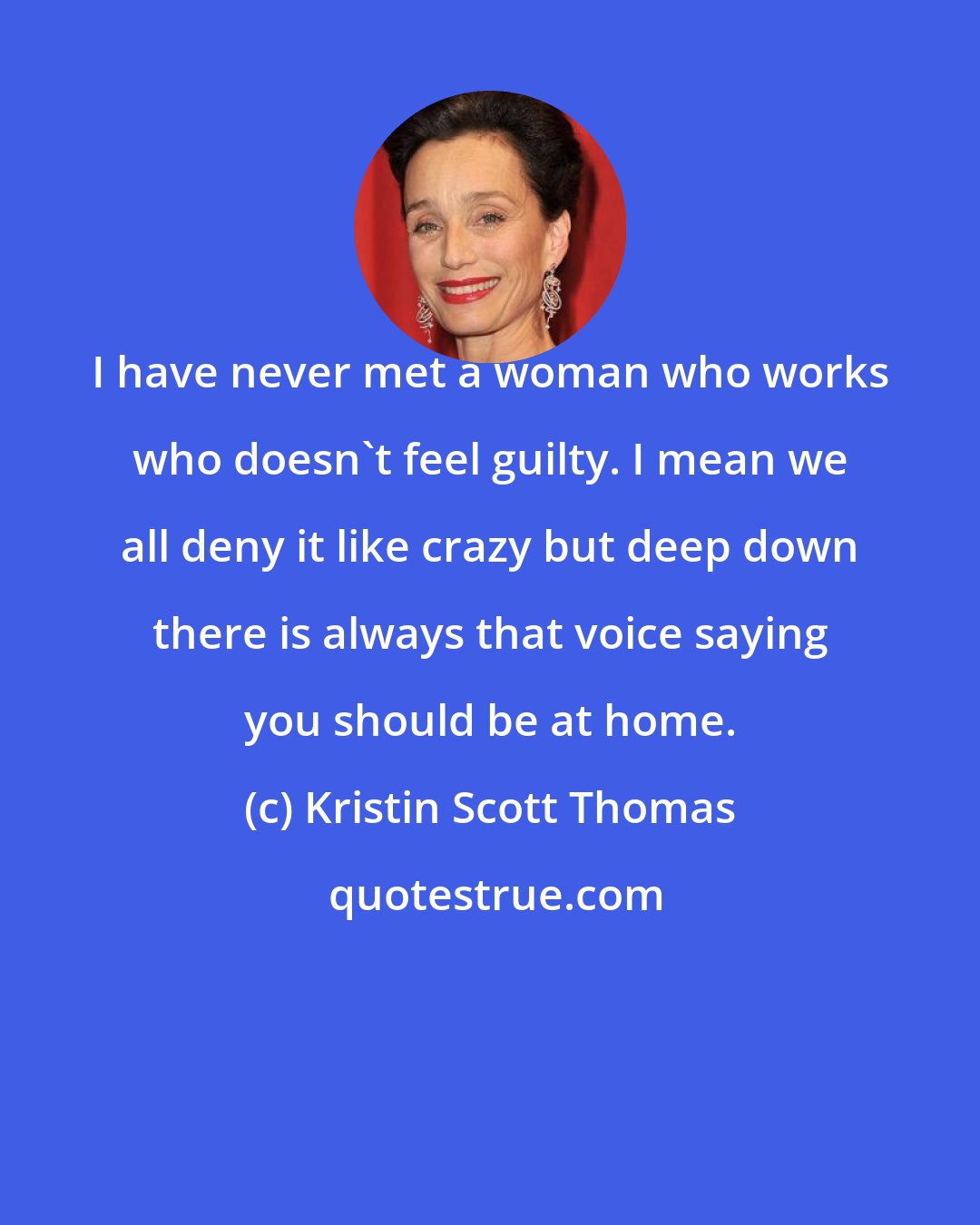 Kristin Scott Thomas: I have never met a woman who works who doesn't feel guilty. I mean we all deny it like crazy but deep down there is always that voice saying you should be at home.