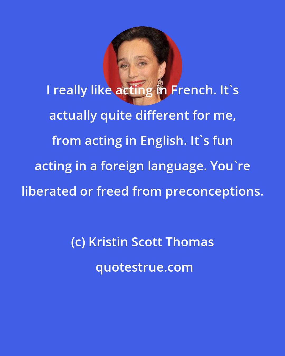 Kristin Scott Thomas: I really like acting in French. It's actually quite different for me, from acting in English. It's fun acting in a foreign language. You're liberated or freed from preconceptions.