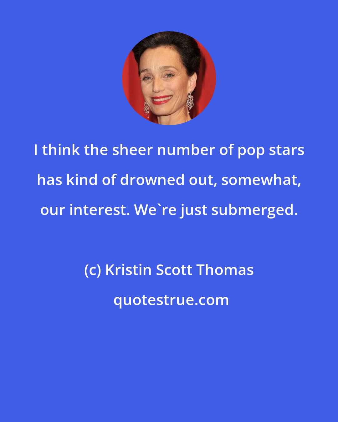 Kristin Scott Thomas: I think the sheer number of pop stars has kind of drowned out, somewhat, our interest. We're just submerged.