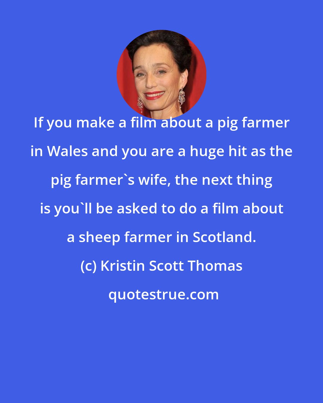 Kristin Scott Thomas: If you make a film about a pig farmer in Wales and you are a huge hit as the pig farmer's wife, the next thing is you'll be asked to do a film about a sheep farmer in Scotland.