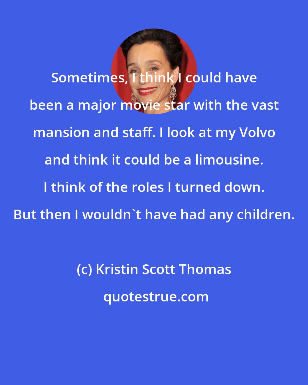Kristin Scott Thomas: Sometimes, I think I could have been a major movie star with the vast mansion and staff. I look at my Volvo and think it could be a limousine. I think of the roles I turned down. But then I wouldn't have had any children.