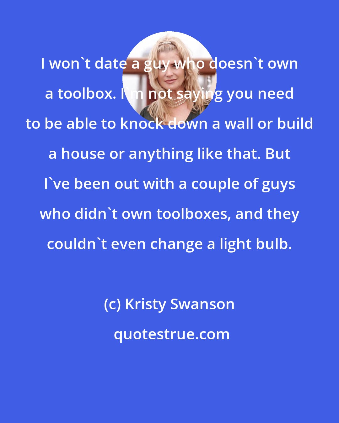 Kristy Swanson: I won't date a guy who doesn't own a toolbox. I'm not saying you need to be able to knock down a wall or build a house or anything like that. But I've been out with a couple of guys who didn't own toolboxes, and they couldn't even change a light bulb.
