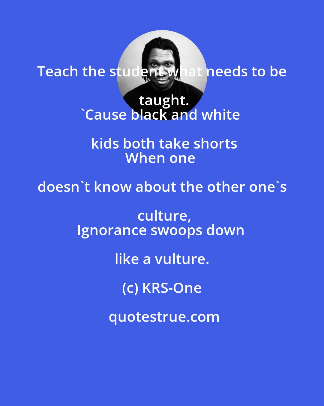 KRS-One: Teach the student what needs to be taught.
'Cause black and white kids both take shorts
When one doesn't know about the other one's culture,
Ignorance swoops down like a vulture.