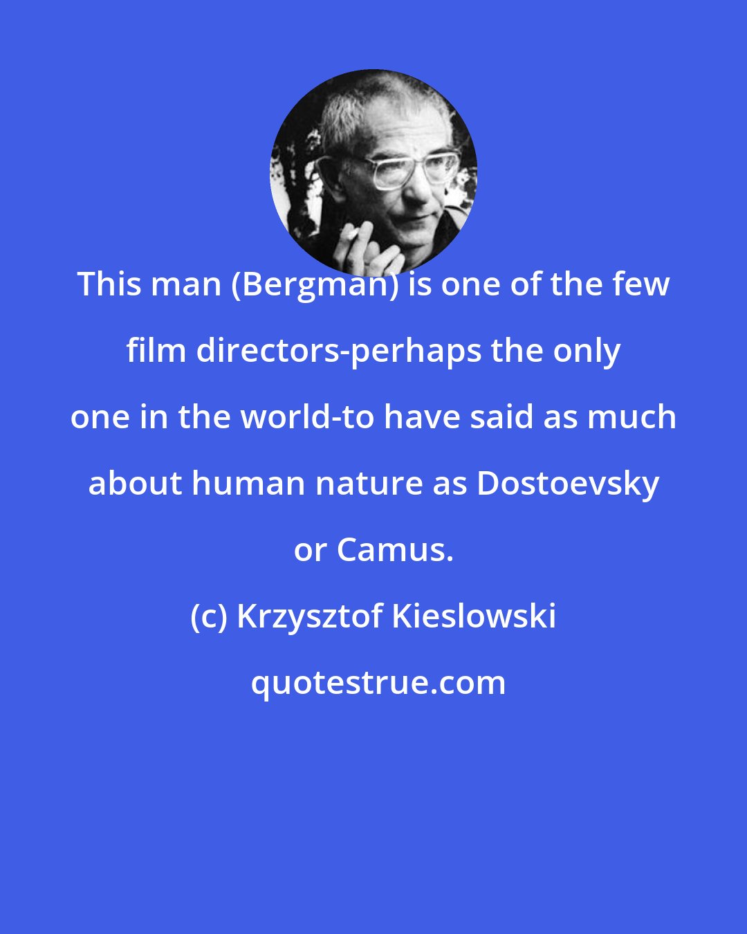 Krzysztof Kieslowski: This man (Bergman) is one of the few film directors-perhaps the only one in the world-to have said as much about human nature as Dostoevsky or Camus.