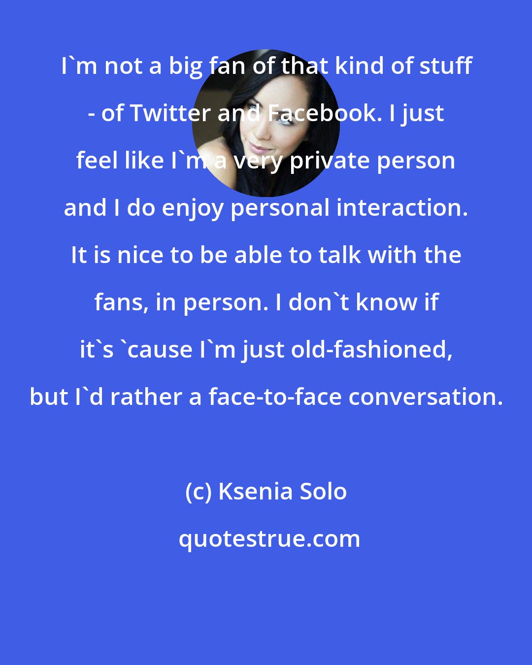Ksenia Solo: I'm not a big fan of that kind of stuff - of Twitter and Facebook. I just feel like I'm a very private person and I do enjoy personal interaction. It is nice to be able to talk with the fans, in person. I don't know if it's 'cause I'm just old-fashioned, but I'd rather a face-to-face conversation.