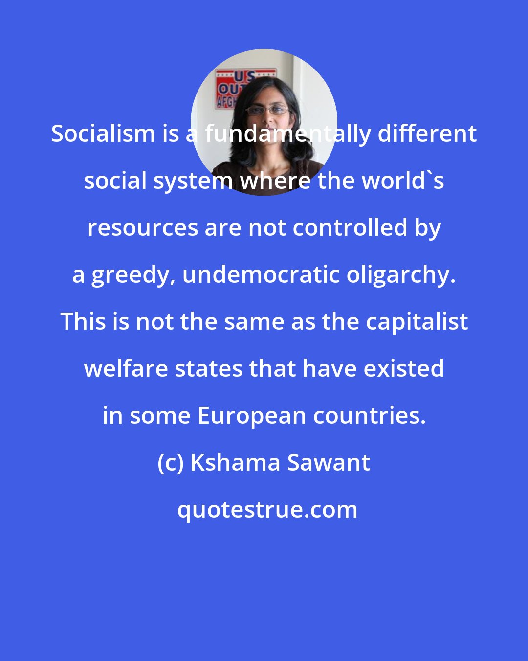 Kshama Sawant: Socialism is a fundamentally different social system where the world's resources are not controlled by a greedy, undemocratic oligarchy. This is not the same as the capitalist welfare states that have existed in some European countries.
