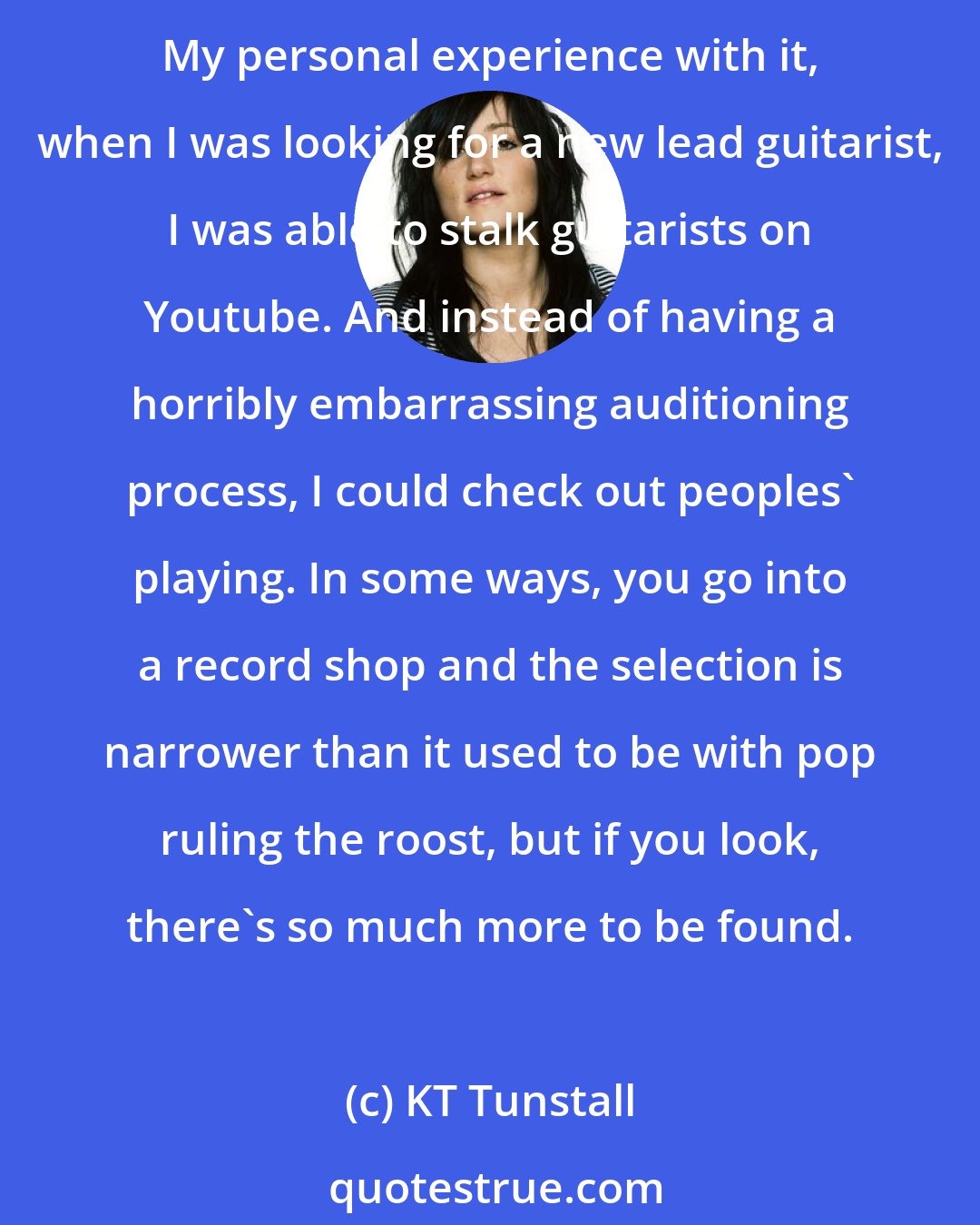 KT Tunstall: Exciting underground stuff is easier to find with YouTube than it used to be. You don't have to go to the dive bar in the bad part of town to see a band you would never usually see. My personal experience with it, when I was looking for a new lead guitarist, I was able to stalk guitarists on Youtube. And instead of having a horribly embarrassing auditioning process, I could check out peoples' playing. In some ways, you go into a record shop and the selection is narrower than it used to be with pop ruling the roost, but if you look, there's so much more to be found. 
