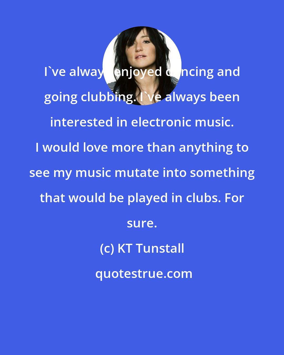 KT Tunstall: I've always enjoyed dancing and going clubbing. I've always been interested in electronic music. I would love more than anything to see my music mutate into something that would be played in clubs. For sure.