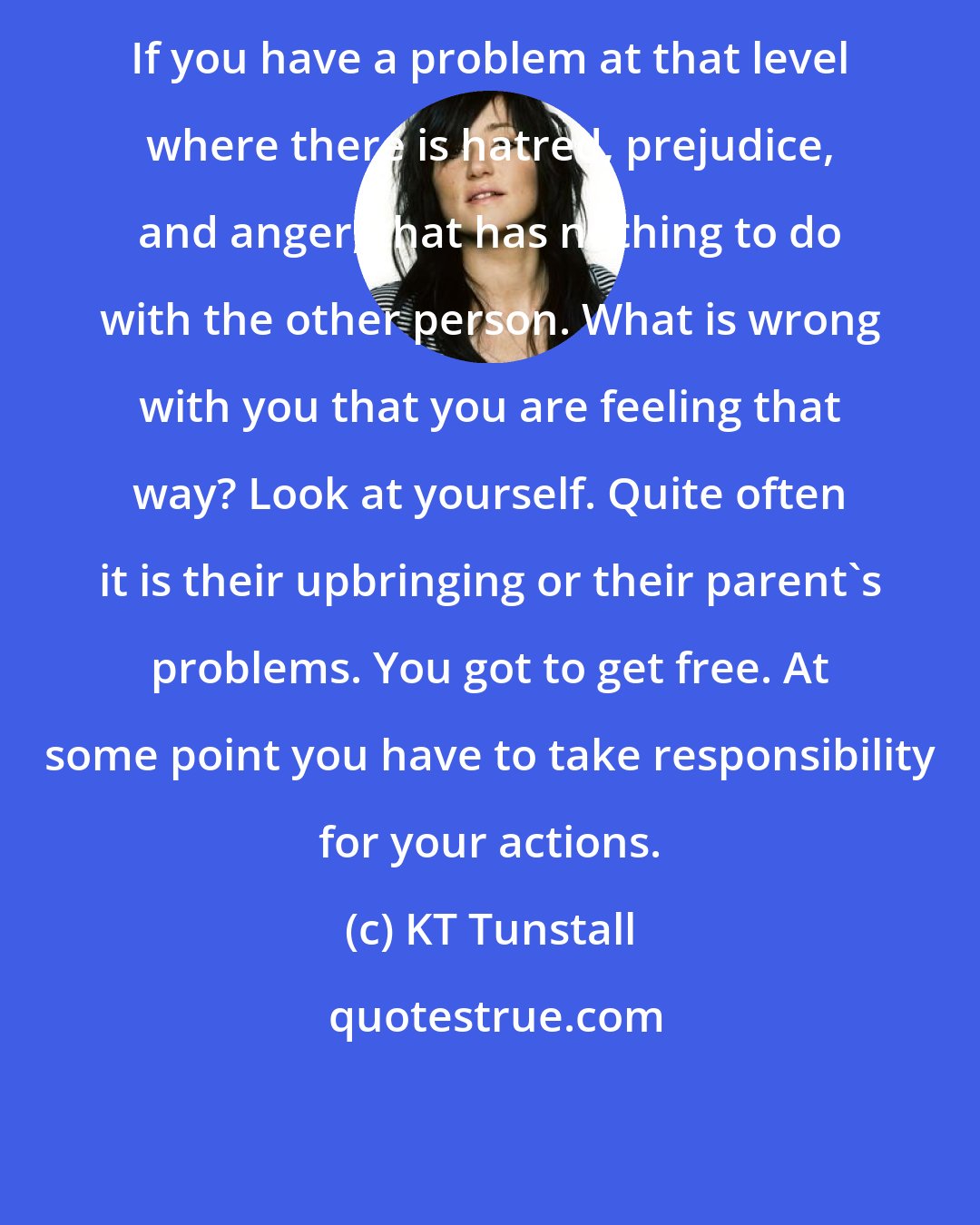 KT Tunstall: If you have a problem at that level where there is hatred, prejudice, and anger, that has nothing to do with the other person. What is wrong with you that you are feeling that way? Look at yourself. Quite often it is their upbringing or their parent's problems. You got to get free. At some point you have to take responsibility for your actions.