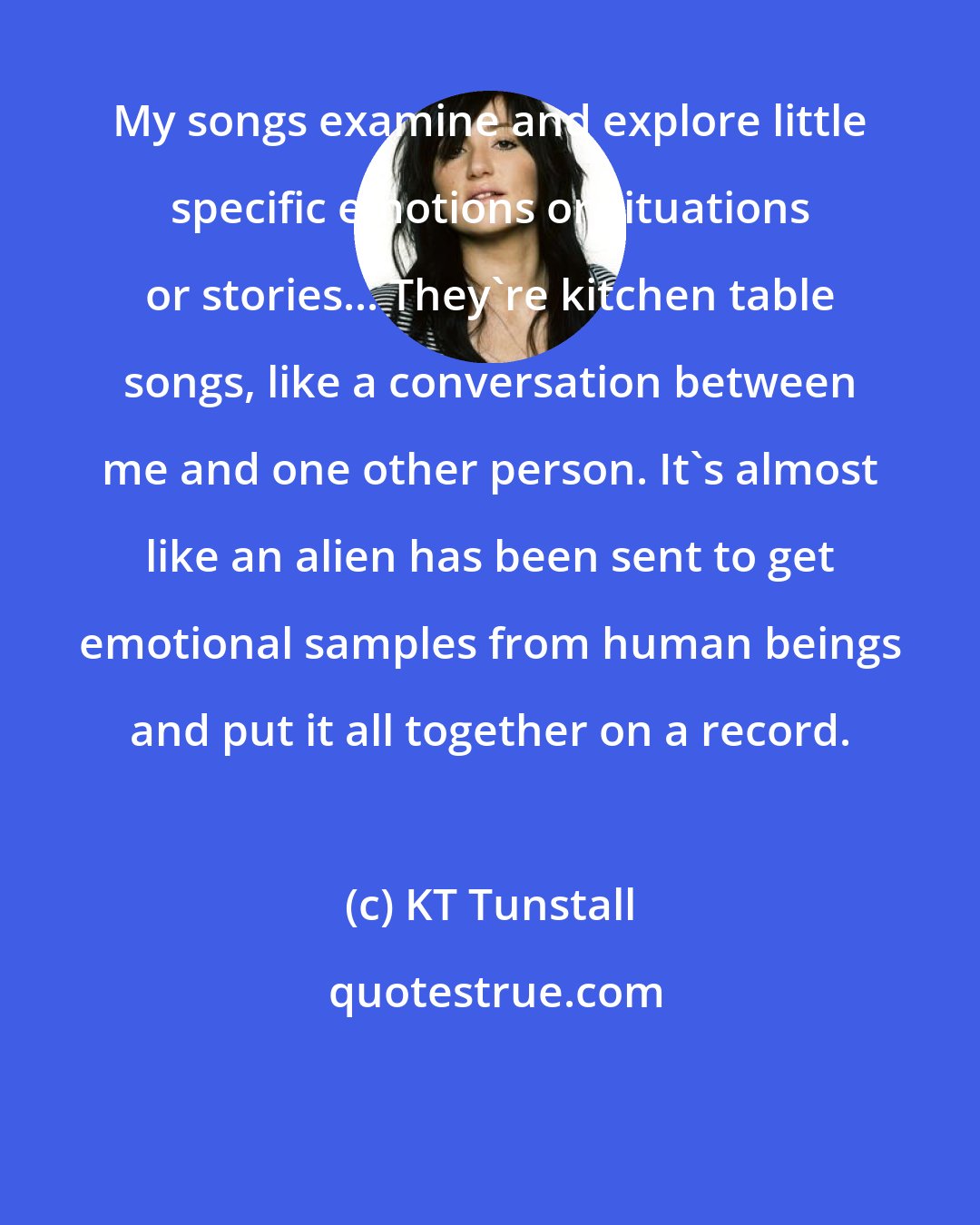 KT Tunstall: My songs examine and explore little specific emotions or situations or stories... They're kitchen table songs, like a conversation between me and one other person. It's almost like an alien has been sent to get emotional samples from human beings and put it all together on a record.