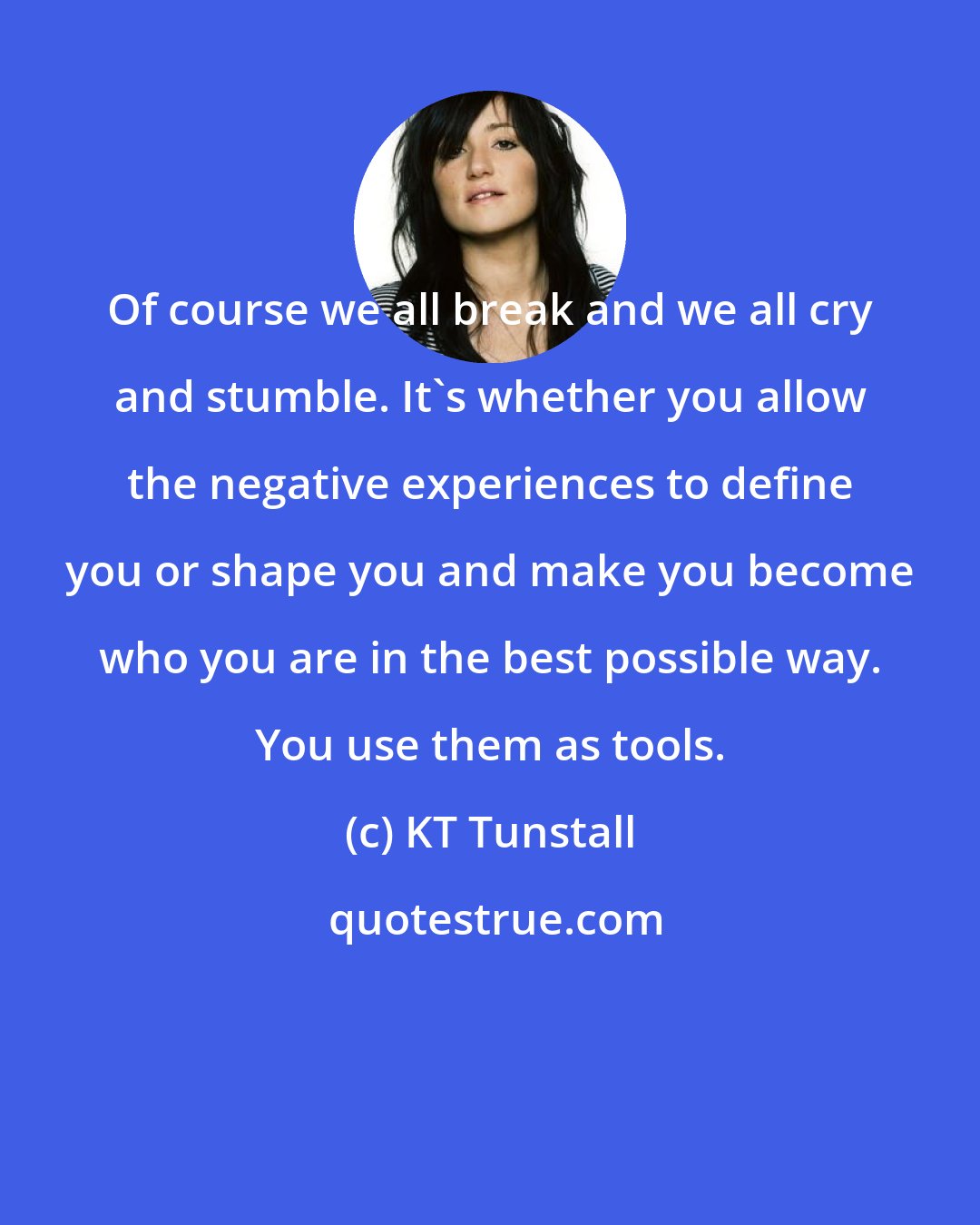 KT Tunstall: Of course we all break and we all cry and stumble. It's whether you allow the negative experiences to define you or shape you and make you become who you are in the best possible way. You use them as tools.