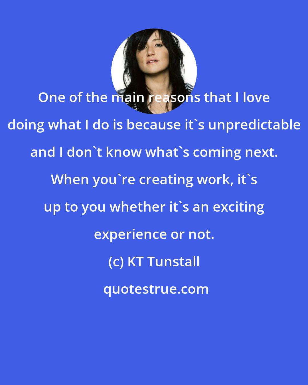 KT Tunstall: One of the main reasons that I love doing what I do is because it's unpredictable and I don't know what's coming next. When you're creating work, it's up to you whether it's an exciting experience or not.