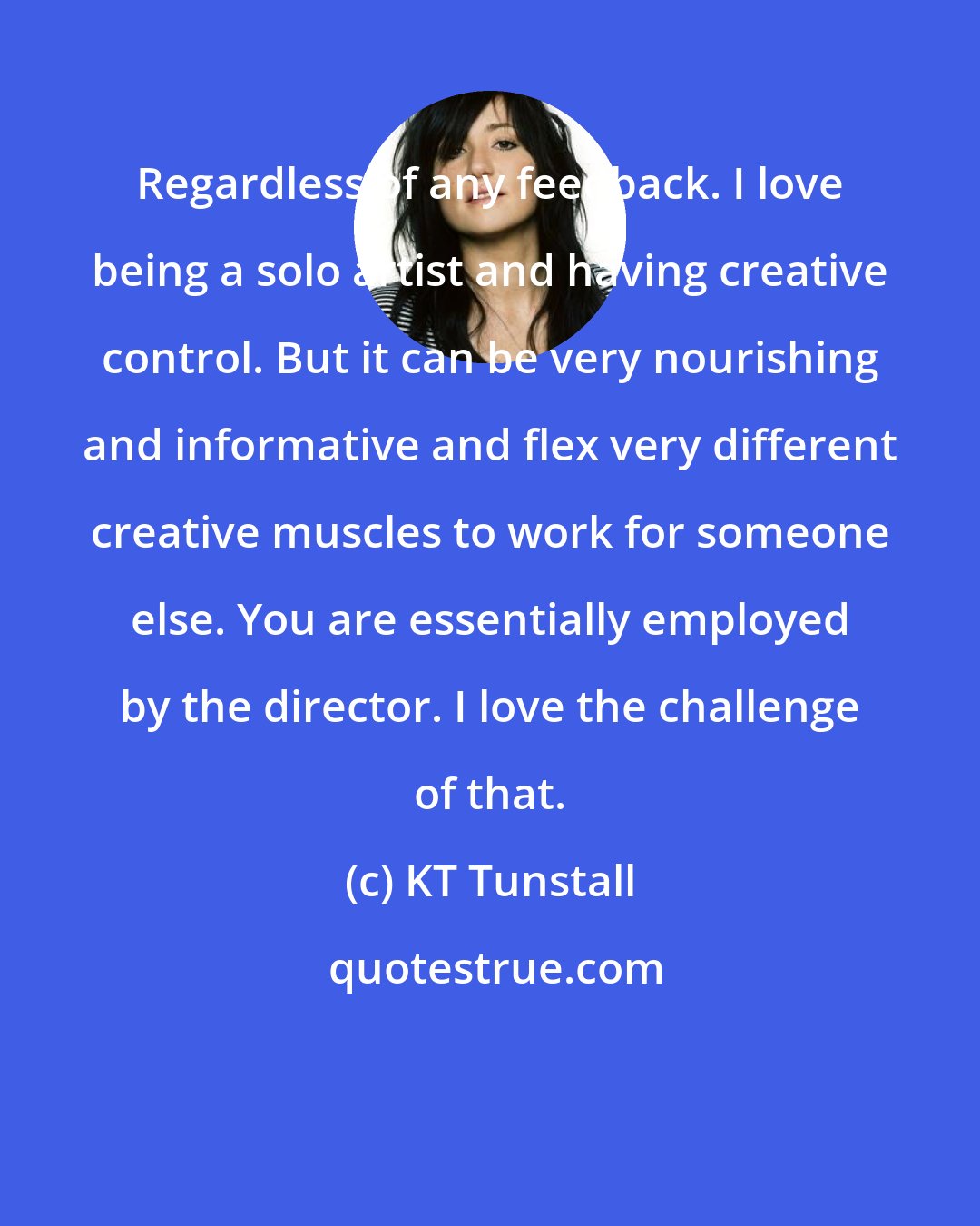 KT Tunstall: Regardless of any feedback. I love being a solo artist and having creative control. But it can be very nourishing and informative and flex very different creative muscles to work for someone else. You are essentially employed by the director. I love the challenge of that.