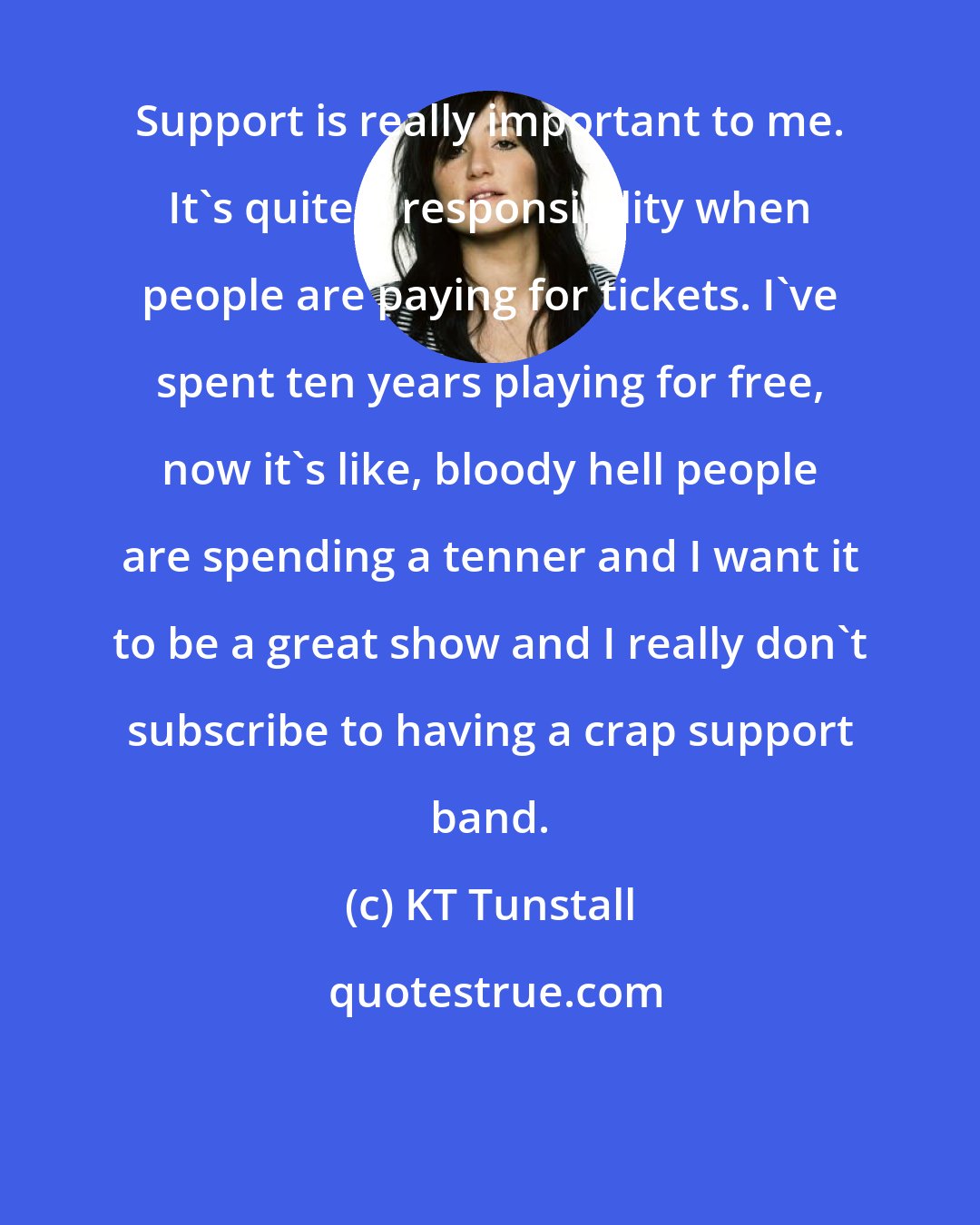 KT Tunstall: Support is really important to me. It's quite a responsibility when people are paying for tickets. I've spent ten years playing for free, now it's like, bloody hell people are spending a tenner and I want it to be a great show and I really don't subscribe to having a crap support band.