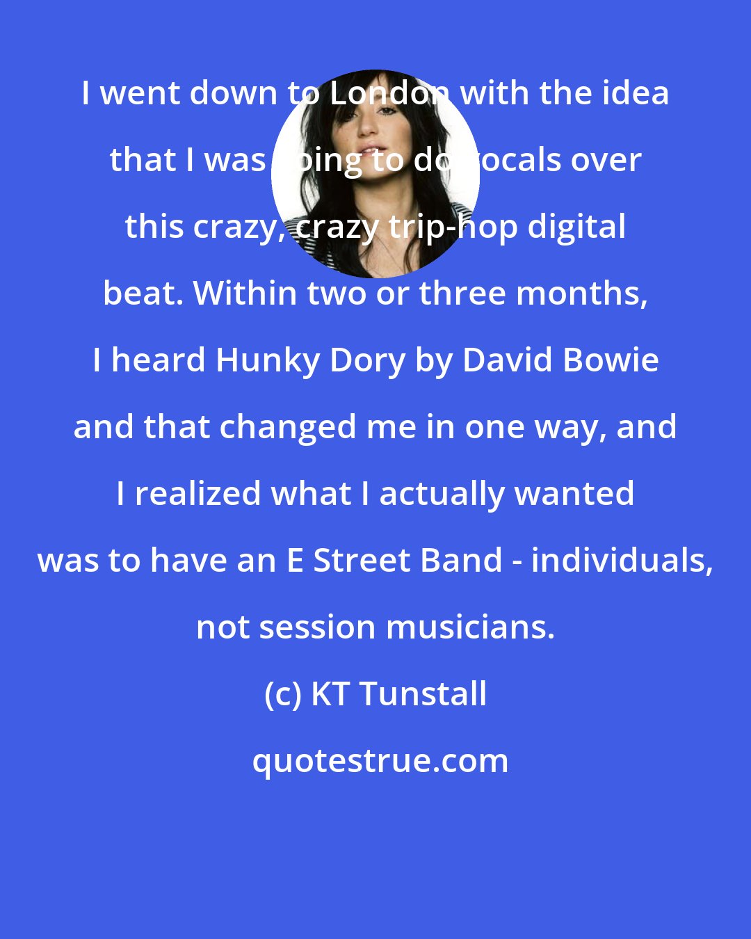 KT Tunstall: I went down to London with the idea that I was going to do vocals over this crazy, crazy trip-hop digital beat. Within two or three months, I heard Hunky Dory by David Bowie and that changed me in one way, and I realized what I actually wanted was to have an E Street Band - individuals, not session musicians.