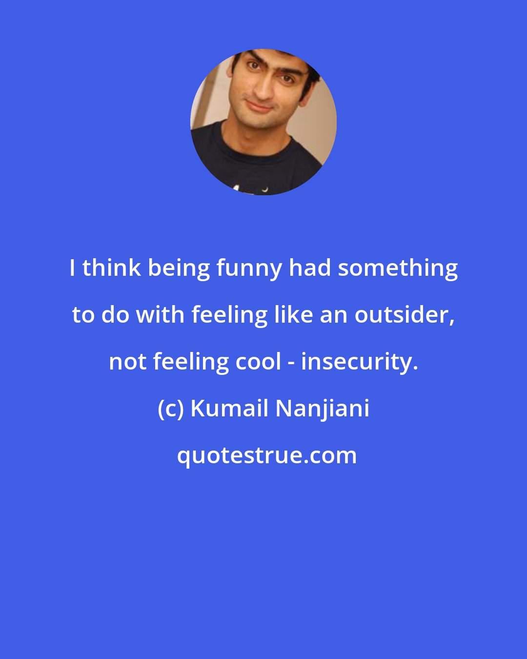 Kumail Nanjiani: I think being funny had something to do with feeling like an outsider, not feeling cool - insecurity.