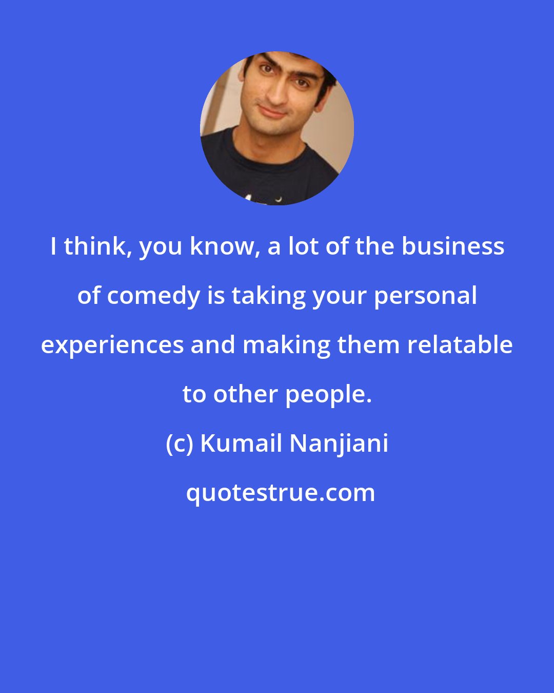 Kumail Nanjiani: I think, you know, a lot of the business of comedy is taking your personal experiences and making them relatable to other people.