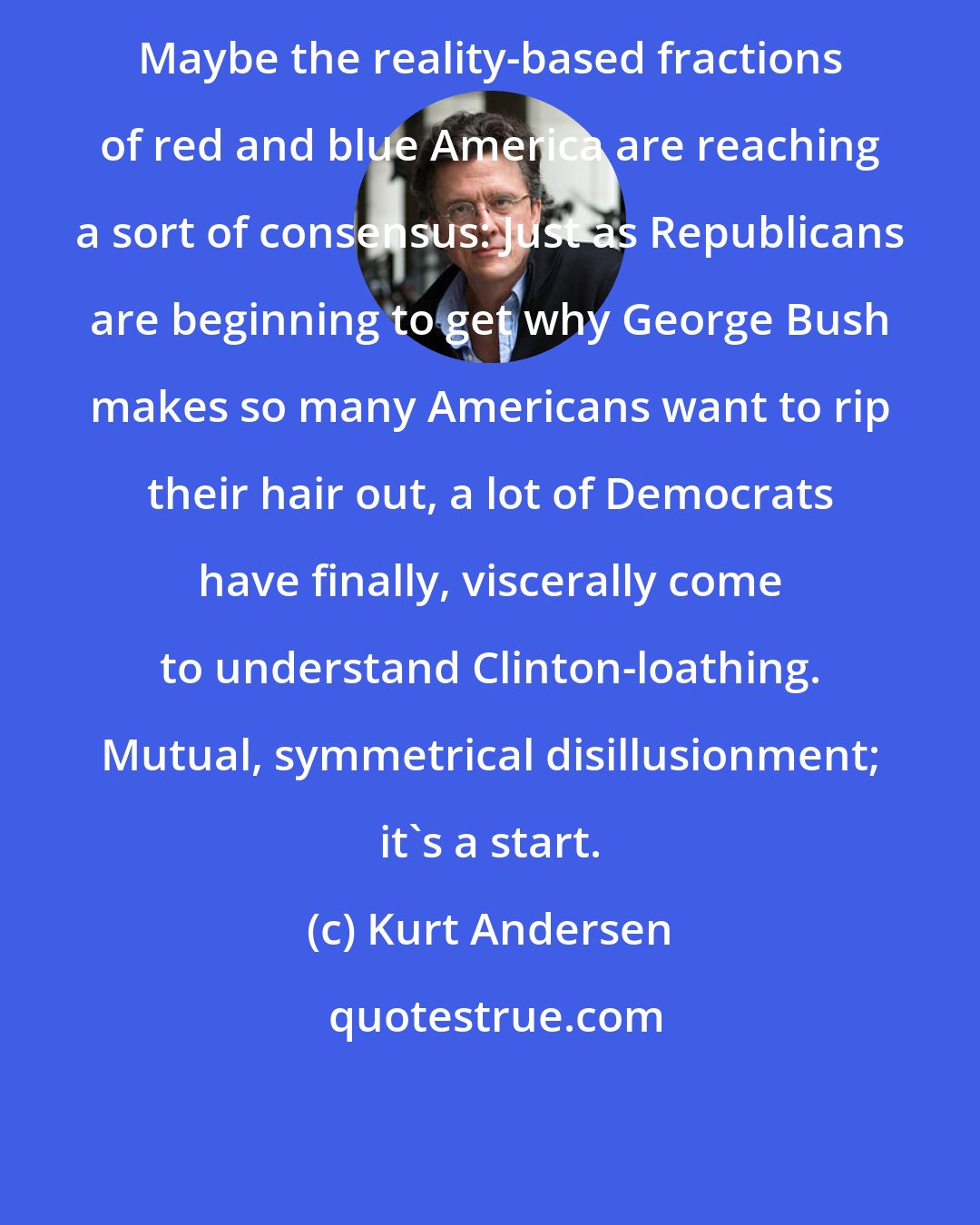 Kurt Andersen: Maybe the reality-based fractions of red and blue America are reaching a sort of consensus: Just as Republicans are beginning to get why George Bush makes so many Americans want to rip their hair out, a lot of Democrats have finally, viscerally come to understand Clinton-loathing. Mutual, symmetrical disillusionment; it's a start.