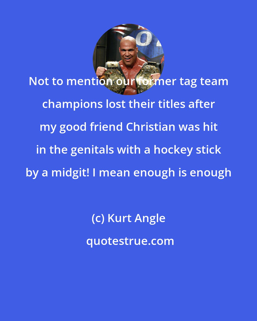 Kurt Angle: Not to mention our former tag team champions lost their titles after my good friend Christian was hit in the genitals with a hockey stick by a midgit! I mean enough is enough