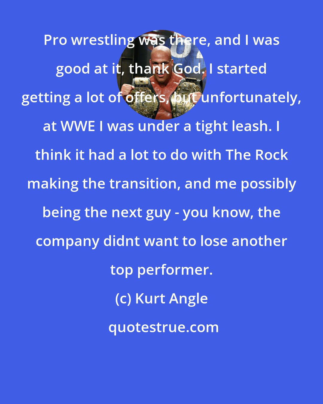 Kurt Angle: Pro wrestling was there, and I was good at it, thank God. I started getting a lot of offers, but unfortunately, at WWE I was under a tight leash. I think it had a lot to do with The Rock making the transition, and me possibly being the next guy - you know, the company didnt want to lose another top performer.