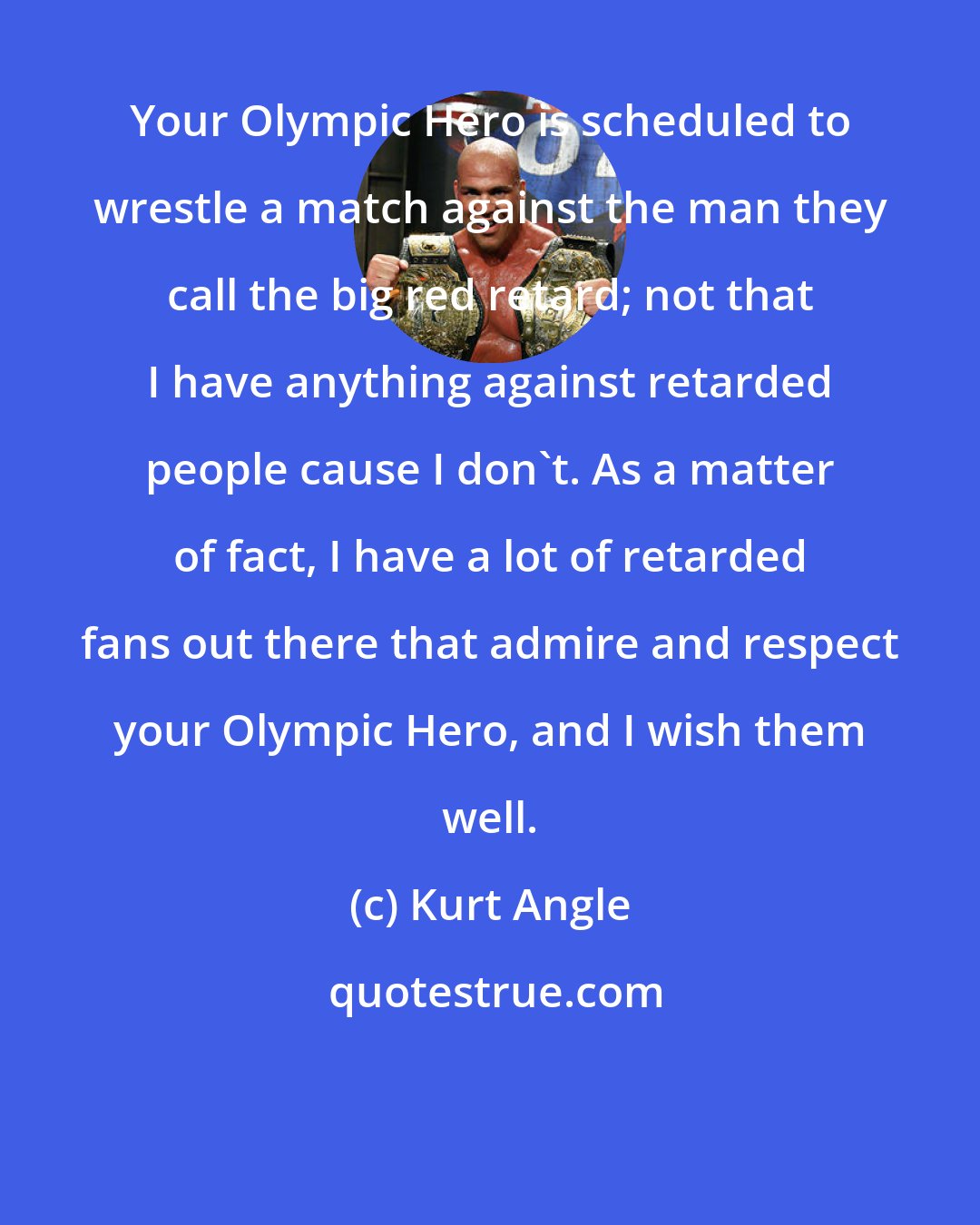 Kurt Angle: Your Olympic Hero is scheduled to wrestle a match against the man they call the big red retard; not that I have anything against retarded people cause I don't. As a matter of fact, I have a lot of retarded fans out there that admire and respect your Olympic Hero, and I wish them well.
