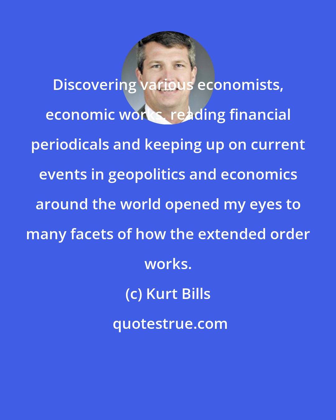 Kurt Bills: Discovering various economists, economic works, reading financial periodicals and keeping up on current events in geopolitics and economics around the world opened my eyes to many facets of how the extended order works.