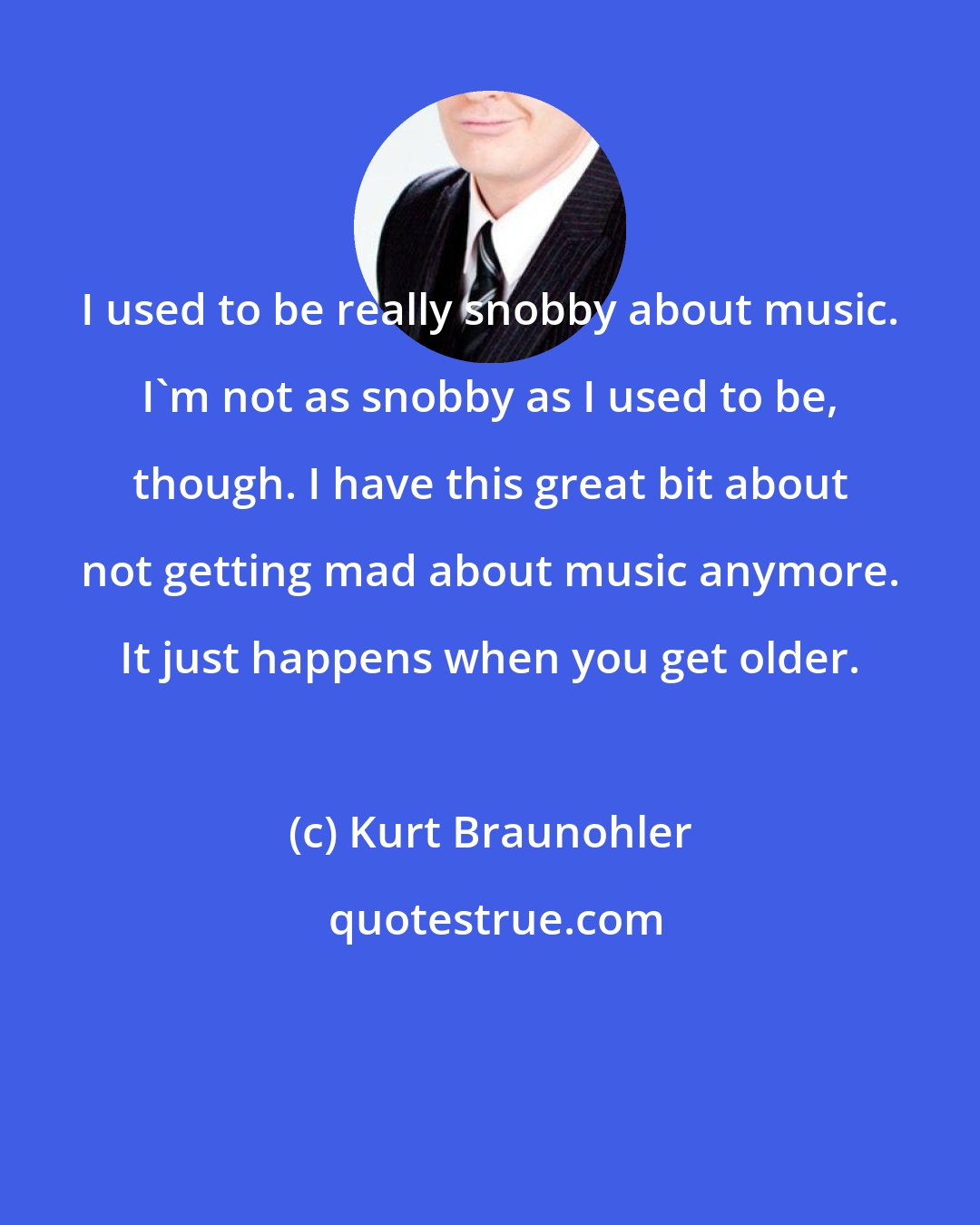 Kurt Braunohler: I used to be really snobby about music. I'm not as snobby as I used to be, though. I have this great bit about not getting mad about music anymore. It just happens when you get older.