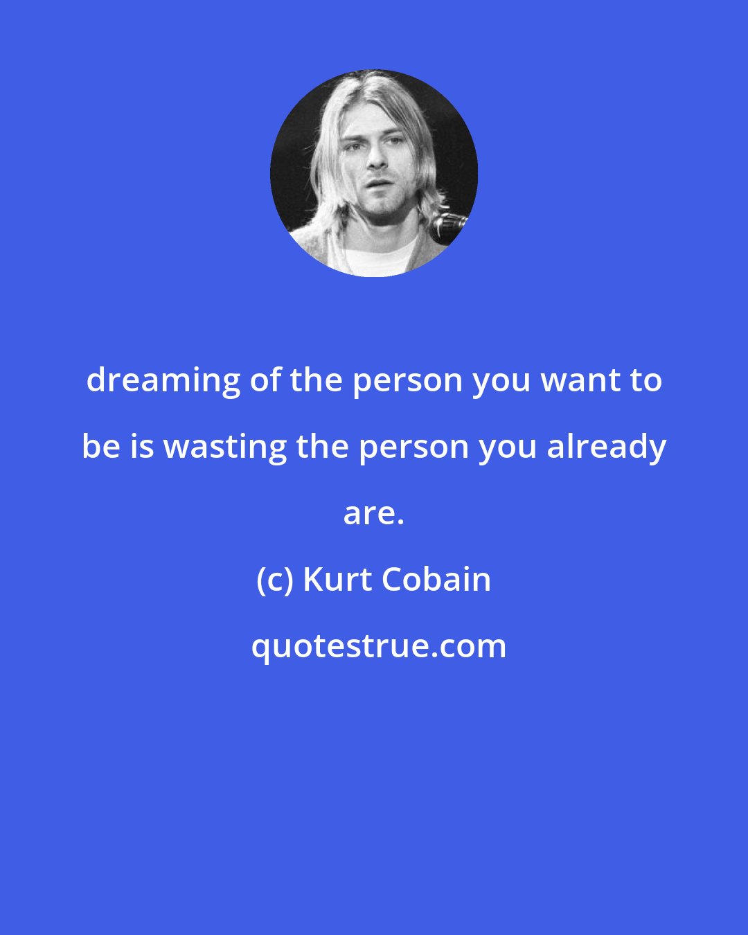 Kurt Cobain: dreaming of the person you want to be is wasting the person you already are.