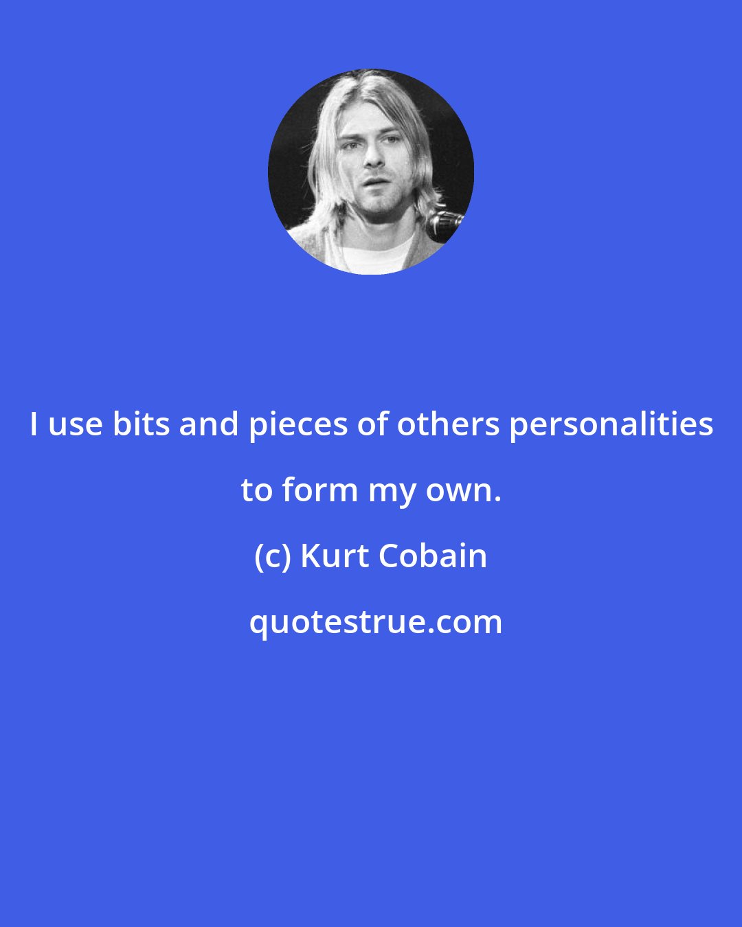 Kurt Cobain: I use bits and pieces of others personalities to form my own.