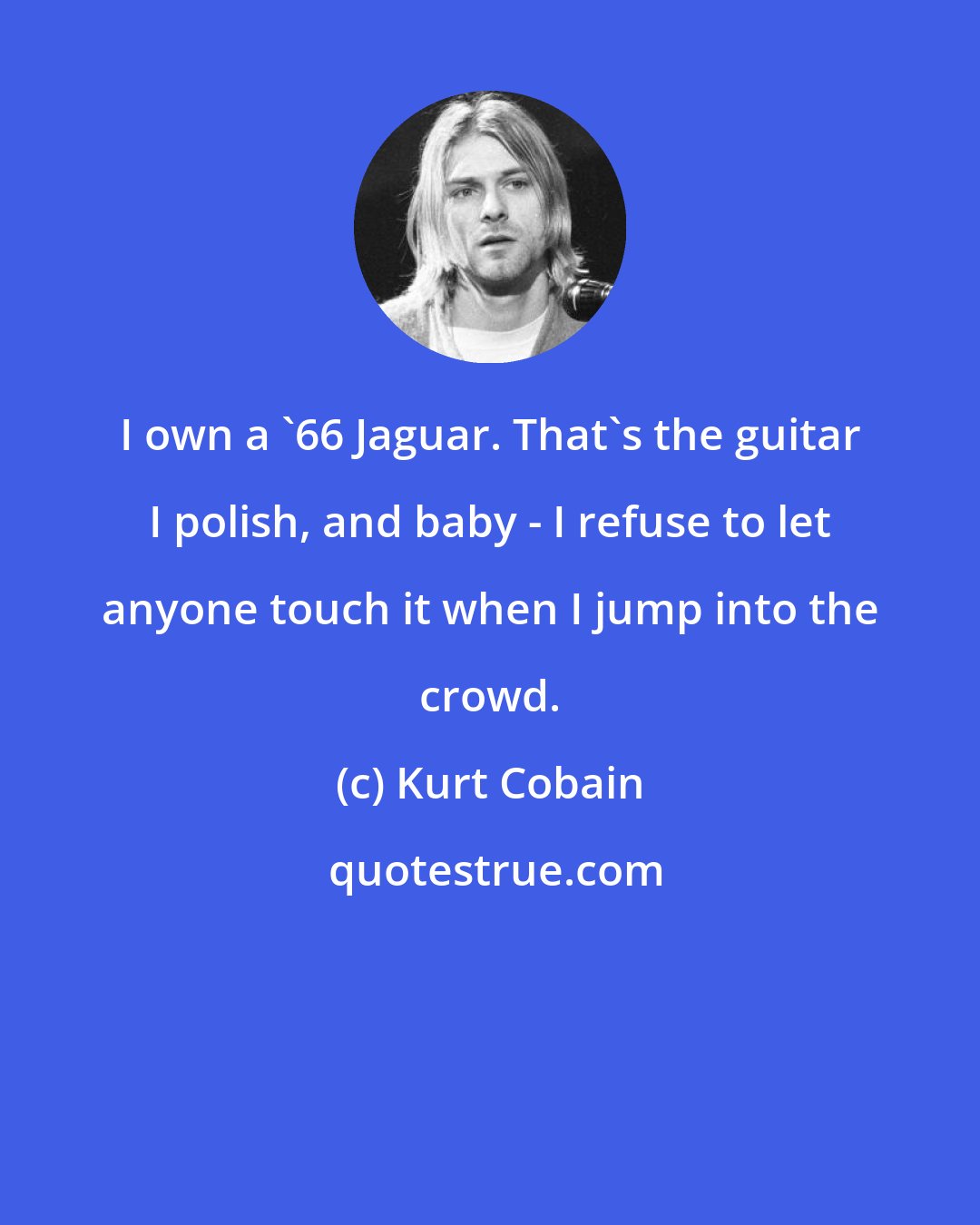 Kurt Cobain: I own a '66 Jaguar. That's the guitar I polish, and baby - I refuse to let anyone touch it when I jump into the crowd.
