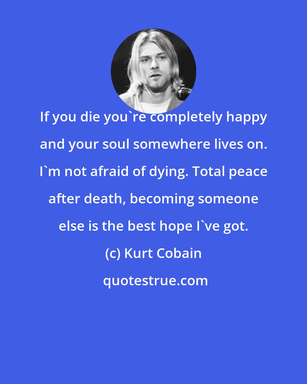 Kurt Cobain: If you die you're completely happy and your soul somewhere lives on. I'm not afraid of dying. Total peace after death, becoming someone else is the best hope I've got.