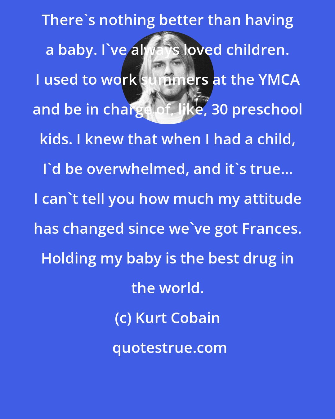 Kurt Cobain: There's nothing better than having a baby. I've always loved children. I used to work summers at the YMCA and be in charge of, like, 30 preschool kids. I knew that when I had a child, I'd be overwhelmed, and it's true... I can't tell you how much my attitude has changed since we've got Frances. Holding my baby is the best drug in the world.