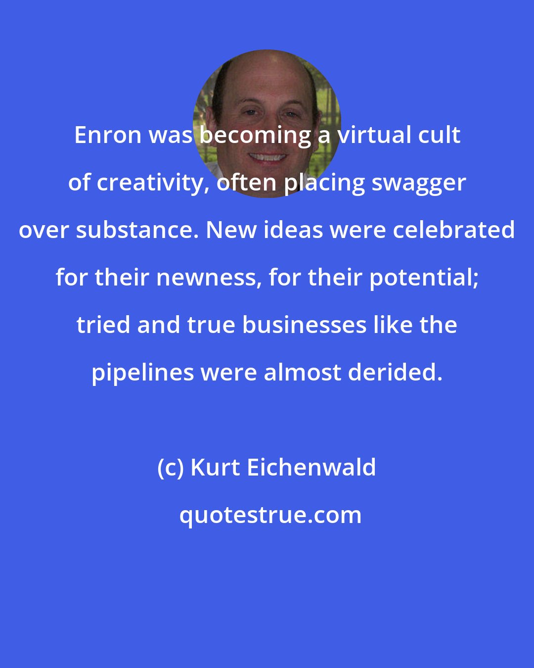 Kurt Eichenwald: Enron was becoming a virtual cult of creativity, often placing swagger over substance. New ideas were celebrated for their newness, for their potential; tried and true businesses like the pipelines were almost derided.