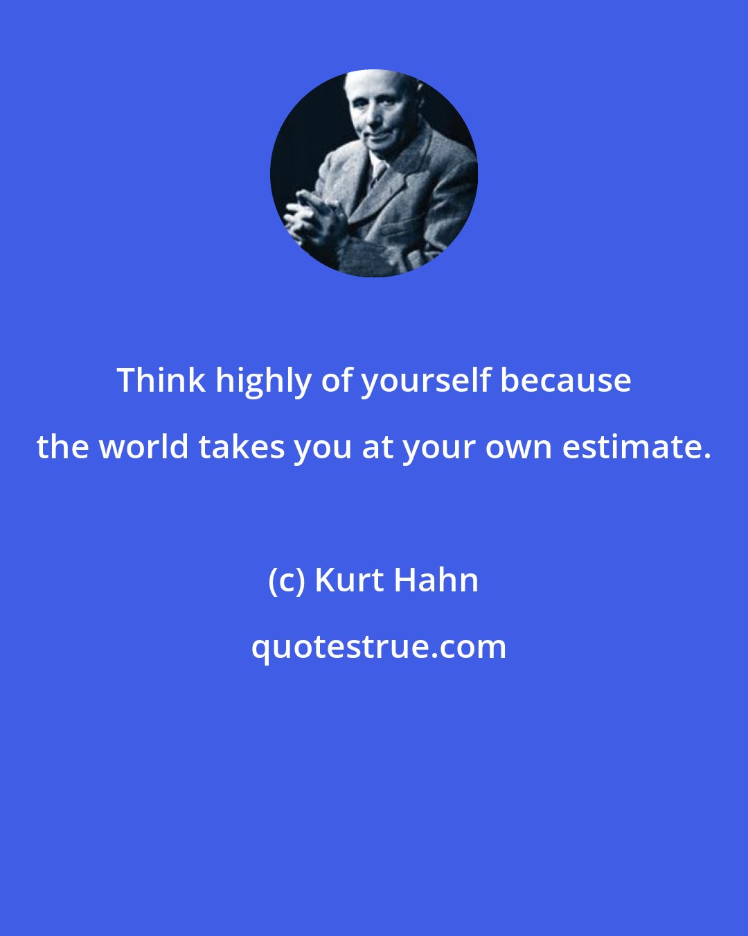 Kurt Hahn: Think highly of yourself because the world takes you at your own estimate.