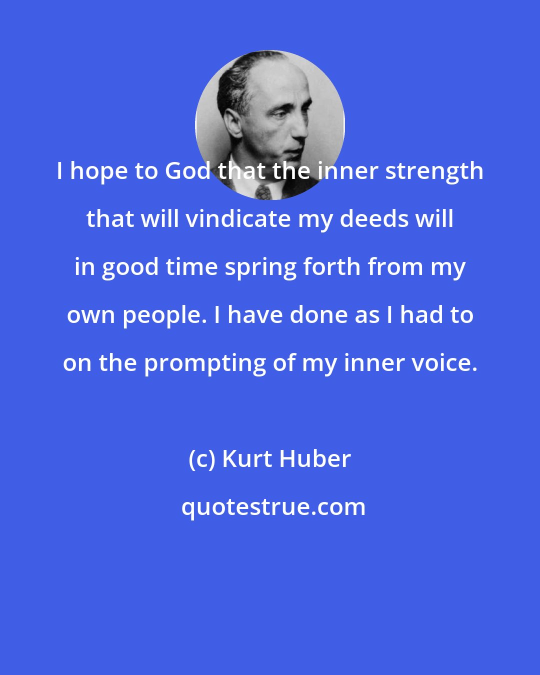 Kurt Huber: I hope to God that the inner strength that will vindicate my deeds will in good time spring forth from my own people. I have done as I had to on the prompting of my inner voice.
