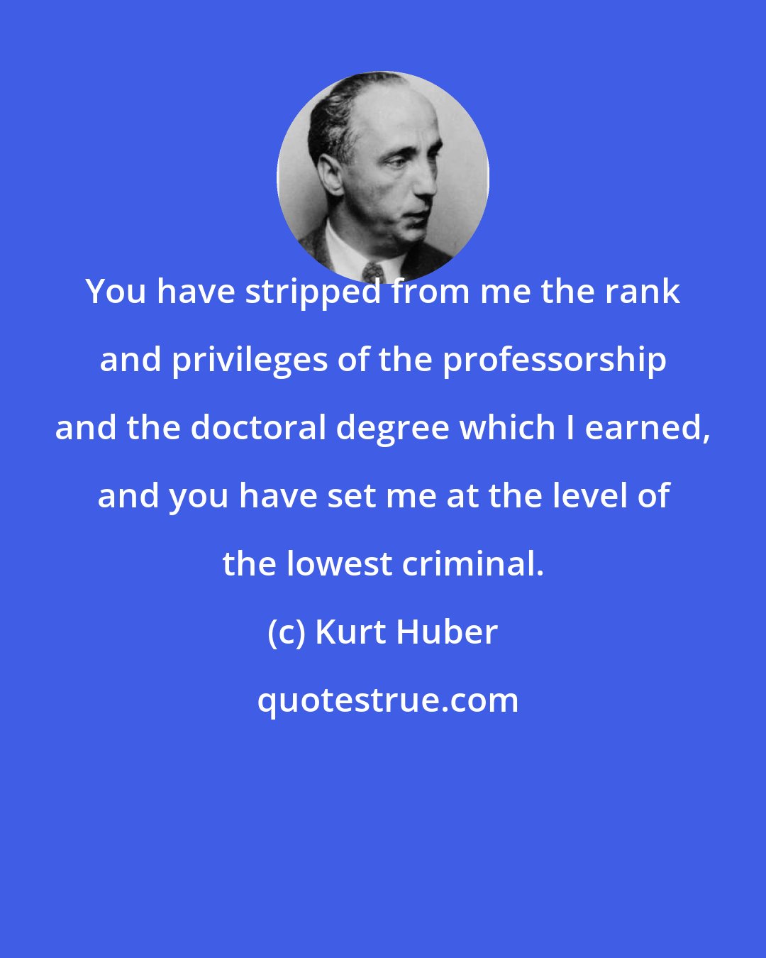 Kurt Huber: You have stripped from me the rank and privileges of the professorship and the doctoral degree which I earned, and you have set me at the level of the lowest criminal.