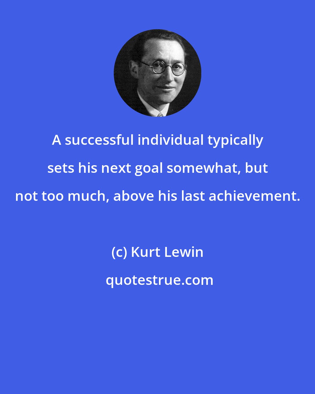 Kurt Lewin: A successful individual typically sets his next goal somewhat, but not too much, above his last achievement.