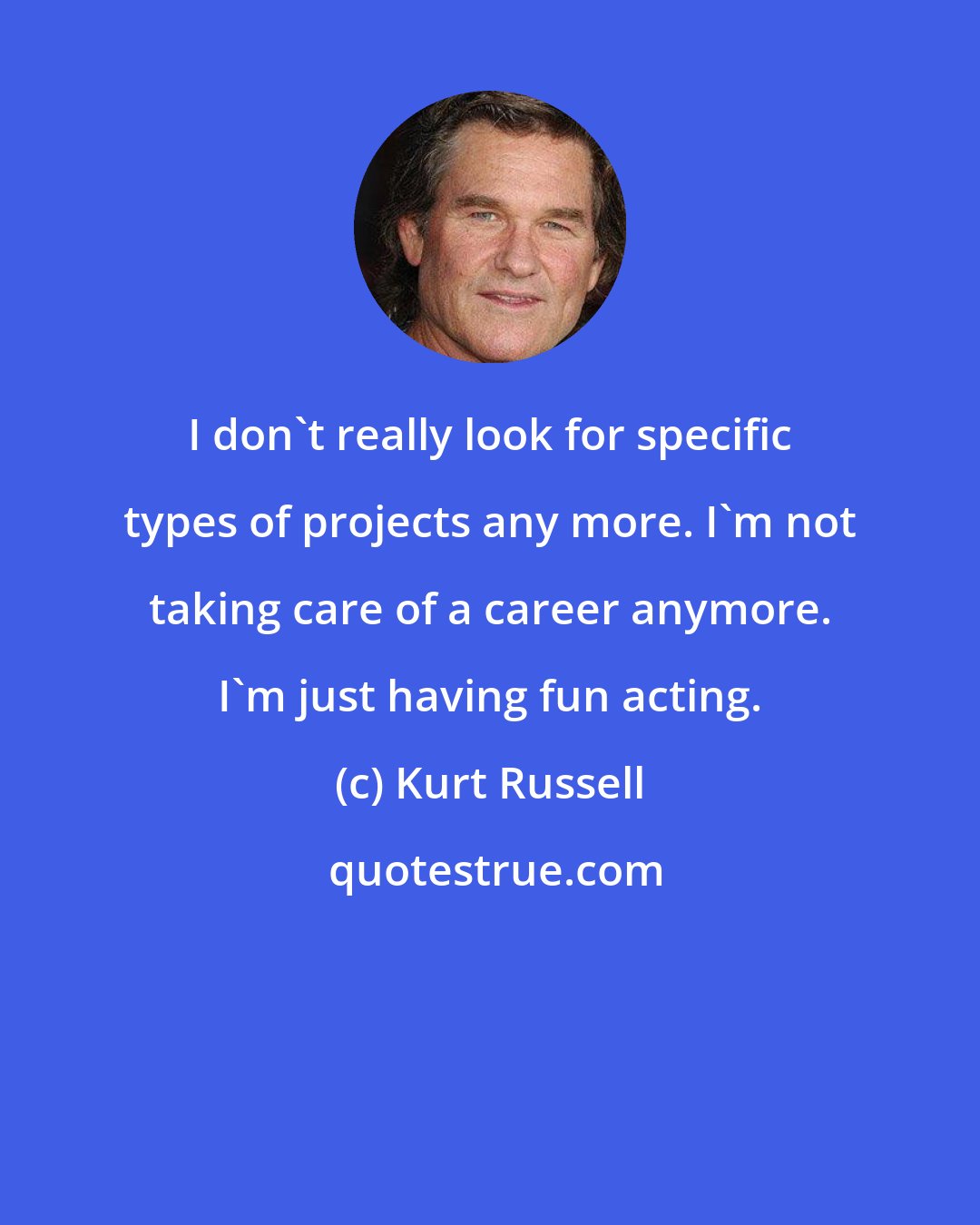 Kurt Russell: I don't really look for specific types of projects any more. I'm not taking care of a career anymore. I'm just having fun acting.