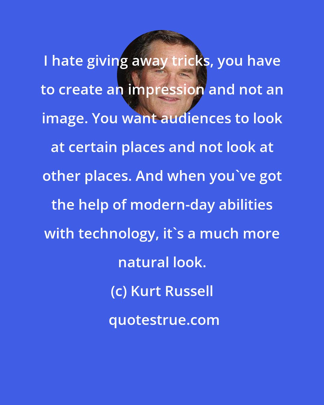 Kurt Russell: I hate giving away tricks, you have to create an impression and not an image. You want audiences to look at certain places and not look at other places. And when you've got the help of modern-day abilities with technology, it's a much more natural look.