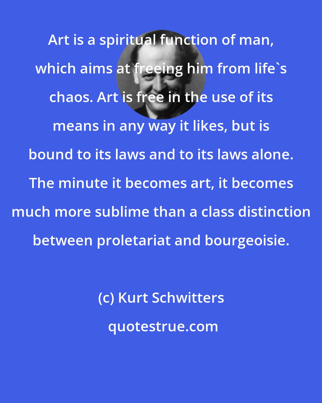 Kurt Schwitters: Art is a spiritual function of man, which aims at freeing him from life's chaos. Art is free in the use of its means in any way it likes, but is bound to its laws and to its laws alone. The minute it becomes art, it becomes much more sublime than a class distinction between proletariat and bourgeoisie.