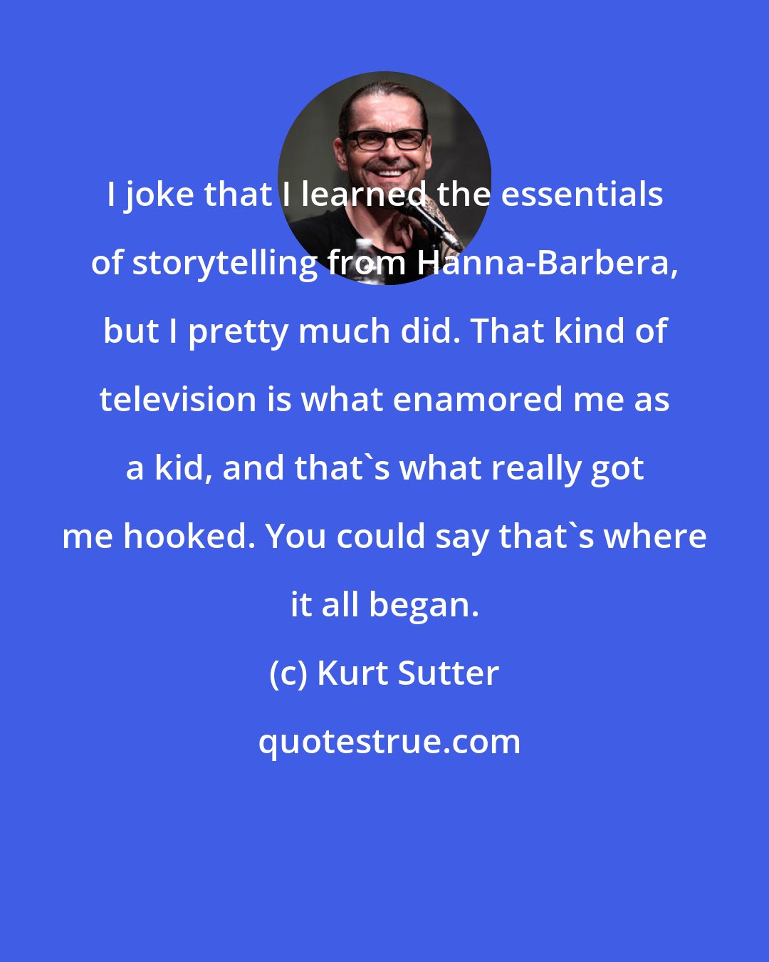 Kurt Sutter: I joke that I learned the essentials of storytelling from Hanna-Barbera, but I pretty much did. That kind of television is what enamored me as a kid, and that's what really got me hooked. You could say that's where it all began.